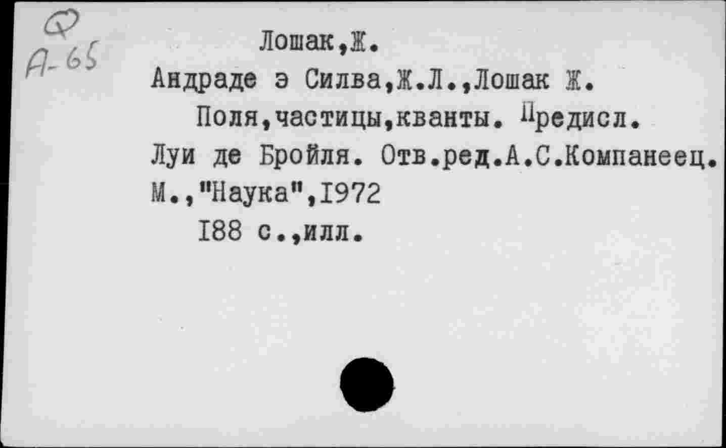 ﻿Лошак,Ж.
Андраде э Силва,Ж.Л.,Лошак Ж.
Поля,частицы,кванты, ^редисл.
Луи де Бройля. Отв.ред.А.С.Компанеец.
М.,"Наука",1972
188 с.,илл.